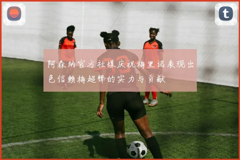 阿森纳官方社媒庆祝梅里诺表现出色信赖梅超锋的实力与贡献