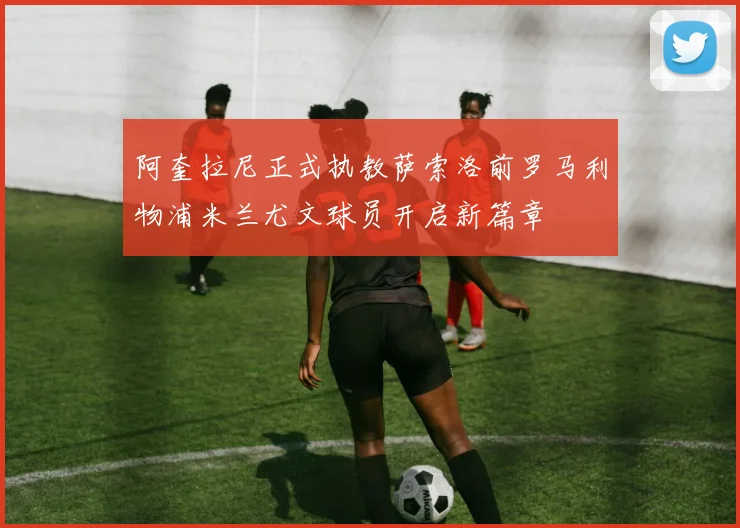 阿奎拉尼正式执教萨索洛前罗马利物浦米兰尤文球员开启新篇章