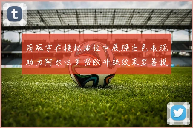 周冠宇在模拟排位中展现出色表现助力阿尔法罗密欧升级效果显著提升