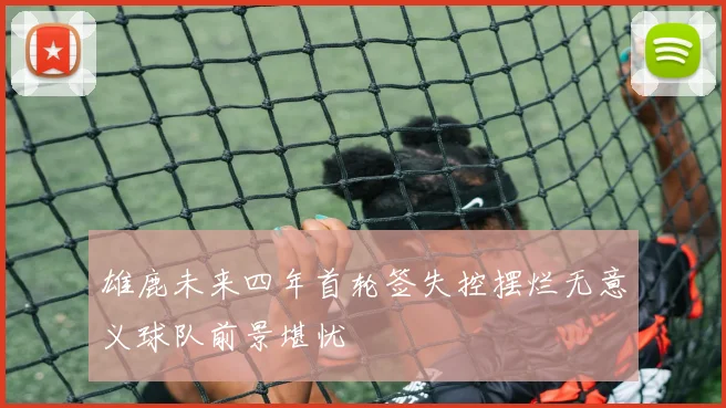 雄鹿未来四年首轮签失控摆烂无意义球队前景堪忧
