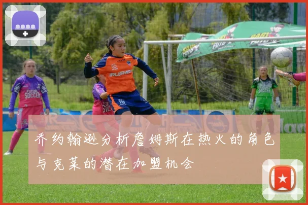 乔约翰逊分析詹姆斯在热火的角色与克莱的潜在加盟机会