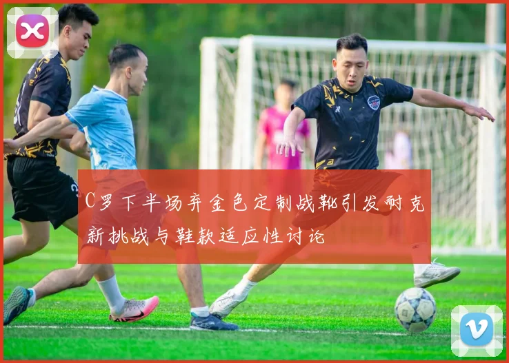 C罗下半场弃金色定制战靴引发耐克新挑战与鞋款适应性讨论
