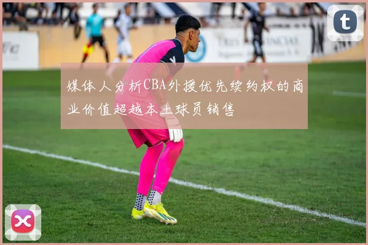 媒体人分析CBA外援优先续约权的商业价值超越本土球员销售