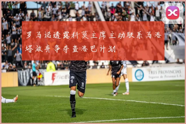 罗马诺透露科莫主席主动联系马洛塔放弃争夺查洛巴计划