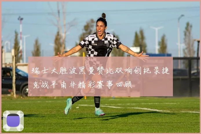 瑞士大胜波黑曼赞比双响创纪录捷克战平南非精彩赛事回顾