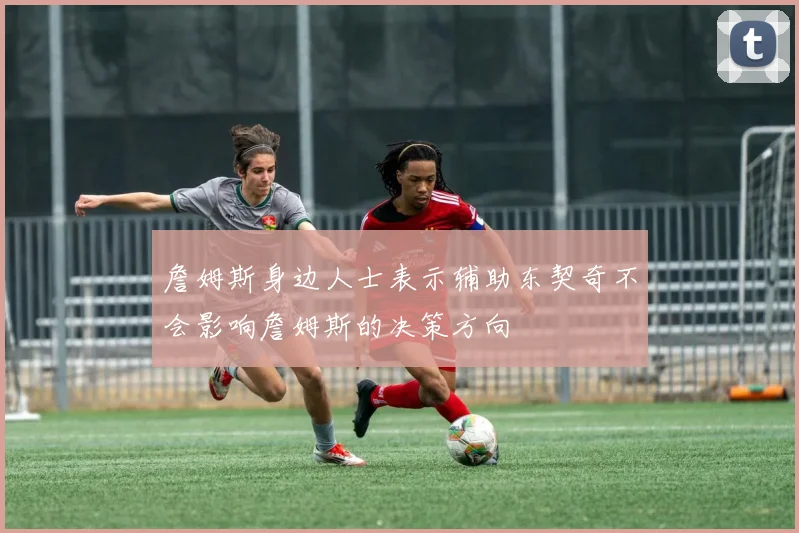 詹姆斯身边人士表示辅助东契奇不会影响詹姆斯的决策方向