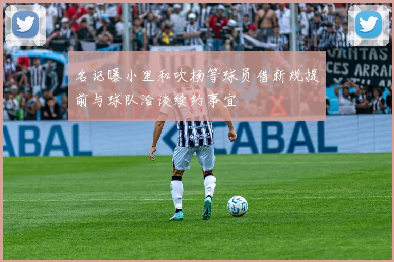 名记曝小里和吹杨等球员借新规提前与球队洽谈续约事宜