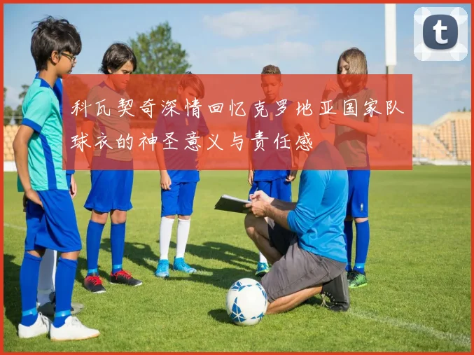 科瓦契奇深情回忆克罗地亚国家队球衣的神圣意义与责任感