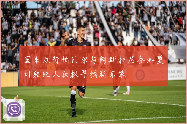 国米放行帕瓦尔与阿斯拉尼参加夏训经纪人获权寻找新东家
